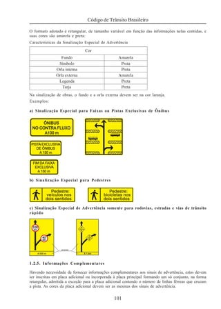 101
Código de Trânsito Brasileiro
O formato adotado é retangular, de tamanho variável em função das informações nelas contidas, e
suas cores são amarela e preta:
Características da Sinalização Especial de Advertência
Na sinalização de obras, o fundo e a orla externa devem ser na cor laranja.
Exemplos:
a) Sinalização Especial para Faixas ou Pistas Exclusivas de Ônibus
b) Sinalização Especial para Pedestres
c) Sinalização Especial de Advertência somente para rodovias, estradas e vias de trânsito
rápido
1.2.5. Informações Complementares
Havendo necessidade de fornecer informações complementares aos sinais de advertência, estas devem
ser inscritas em placa adicional ou incorporada à placa principal formando um só conjunto, na forma
retangular, admitida a exceção para a placa adicional contendo o número de linhas férreas que cruzam
a pista. As cores da placa adicional devem ser as mesmas dos sinais de advertência.
 