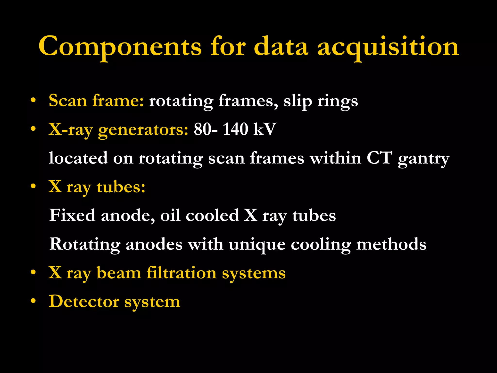 Components for data acquisition Scan frame:  rotating frames, slip rings  X-ray generators:  80- 140 kV located on rotating scan frames within CT gantry X ray tubes: Fixed anode, oil cooled X ray tubes Rotating anodes with unique cooling methods X ray beam filtration systems   Detector system 