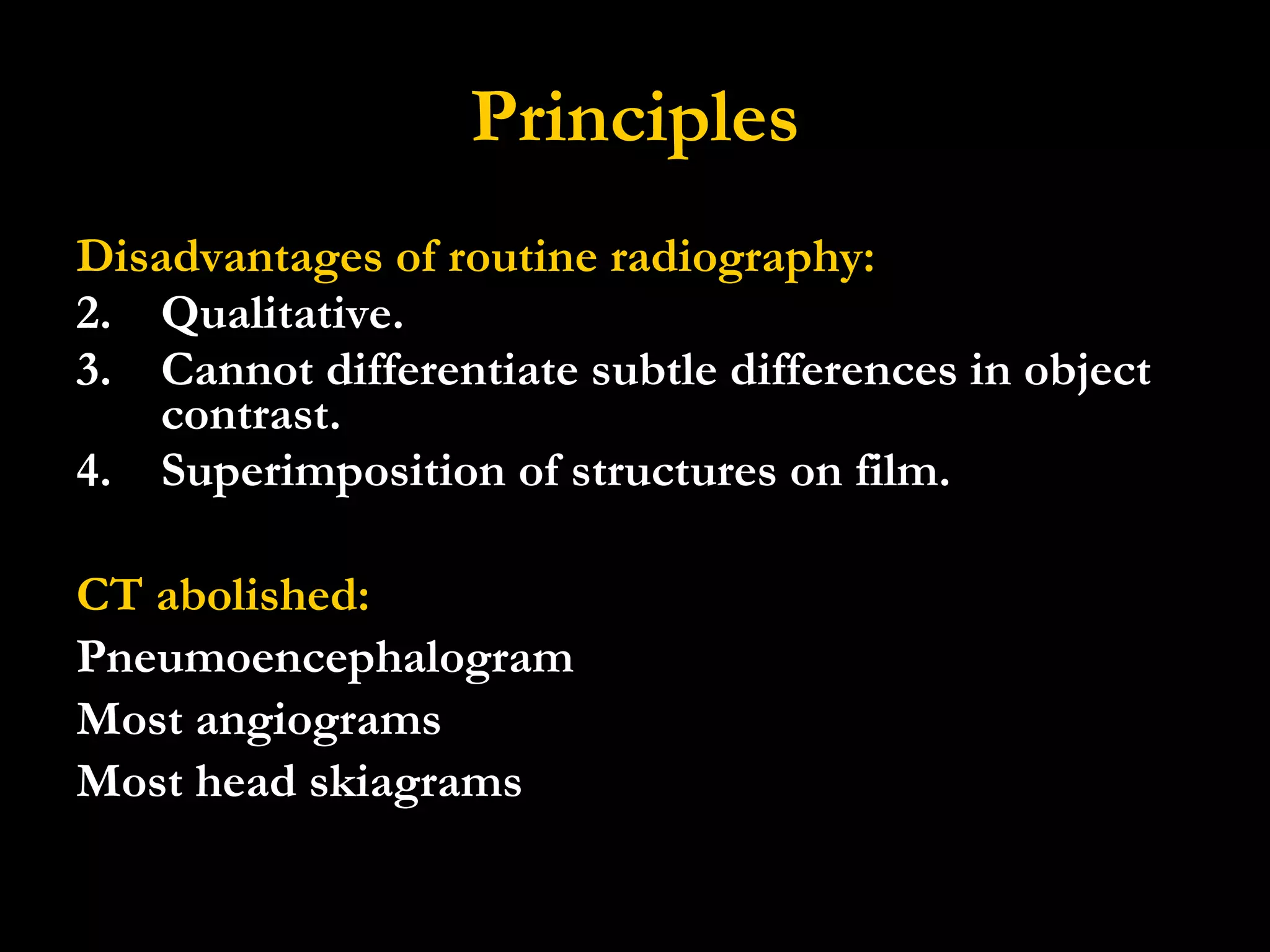 Principles Disadvantages of routine radiography: Qualitative. Cannot differentiate subtle differences in object contrast. Superimposition of structures on film. CT abolished: Pneumoencephalogram Most angiograms Most head skiagrams 