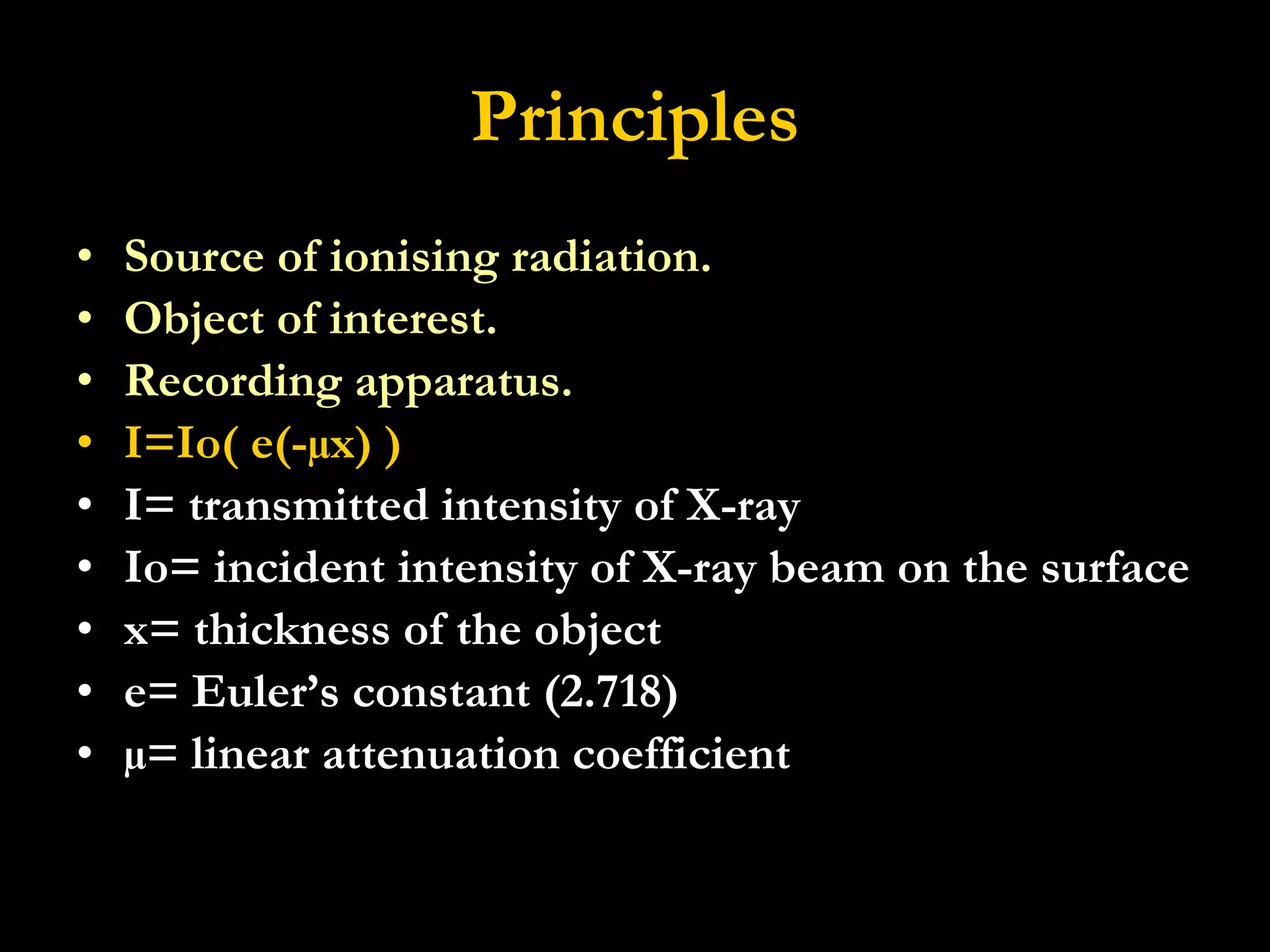 Principles Source of ionising radiation. Object of interest. Recording apparatus. I=Io( e(-µx) ) I= transmitted intensity of X-ray  Io= incident intensity of X-ray beam on the surface x= thickness of the object e= Euler’s constant (2.718) µ= linear attenuation coefficient 