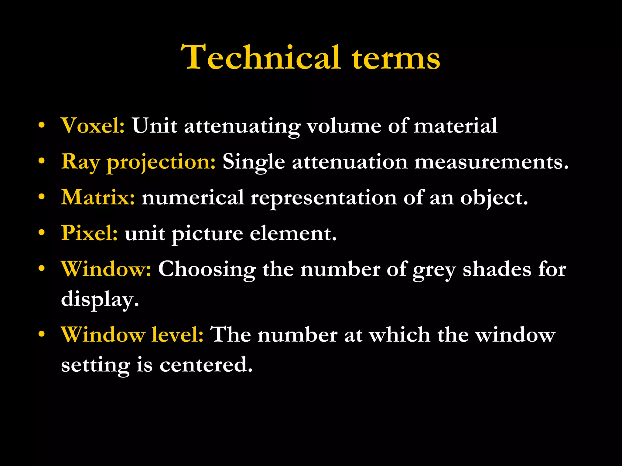 Technical terms Voxel:  Unit attenuating volume of material Ray projection:  Single attenuation measurements. Matrix:  numerical representation of an object. Pixel:  unit picture element. Window:  Choosing the number of grey shades for display. Window level:  The number at which the window setting is centered. 