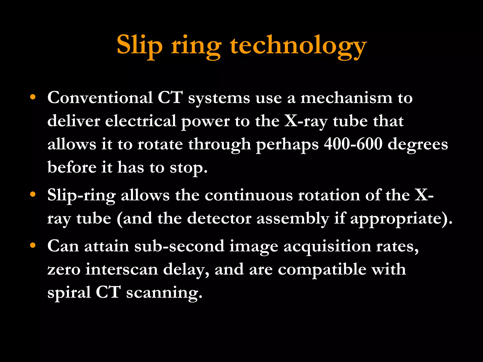 Slip ring technology Conventional CT systems use a mechanism to deliver electrical power to the X-ray tube that allows it to rotate through perhaps 400-600 degrees before it has to stop. Slip-ring allows the continuous rotation of the X-ray tube (and the detector assembly if appropriate).  Can attain sub-second image acquisition rates, zero interscan delay, and are compatible with  spiral CT scanning.  