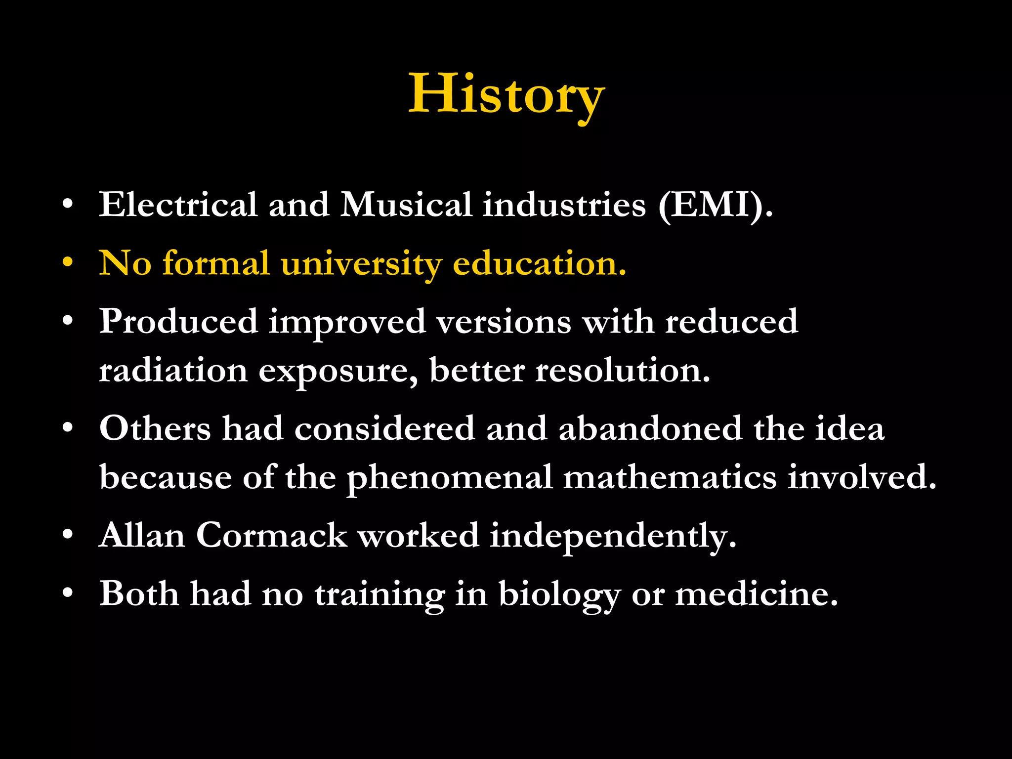 History Electrical and Musical industries (EMI). No formal university education. Produced improved versions with reduced radiation exposure, better resolution.  Others had considered and abandoned the idea because of the phenomenal mathematics involved. Allan Cormack worked independently. Both had no training in biology or medicine. 
