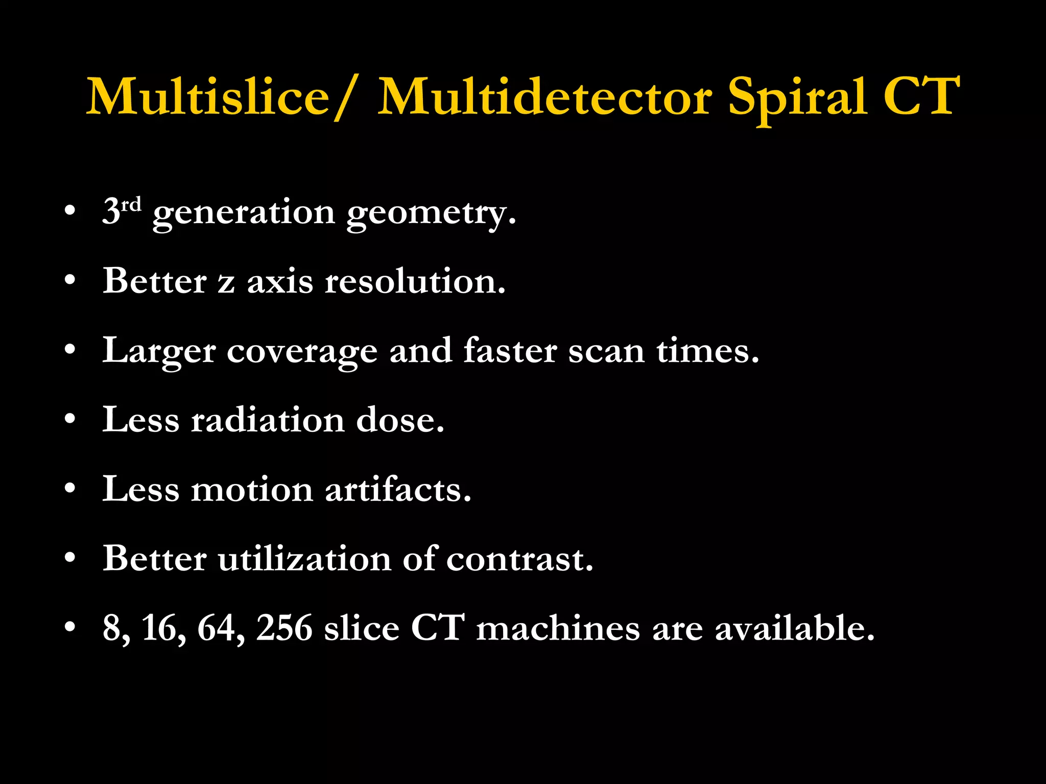 Multislice/ Multidetector Spiral CT 3 rd  generation geometry. Better z axis resolution.  Larger coverage and faster scan times.  Less radiation dose.  Less motion artifacts.  Better utilization of contrast. 8, 16, 64, 256 slice CT machines are available. 