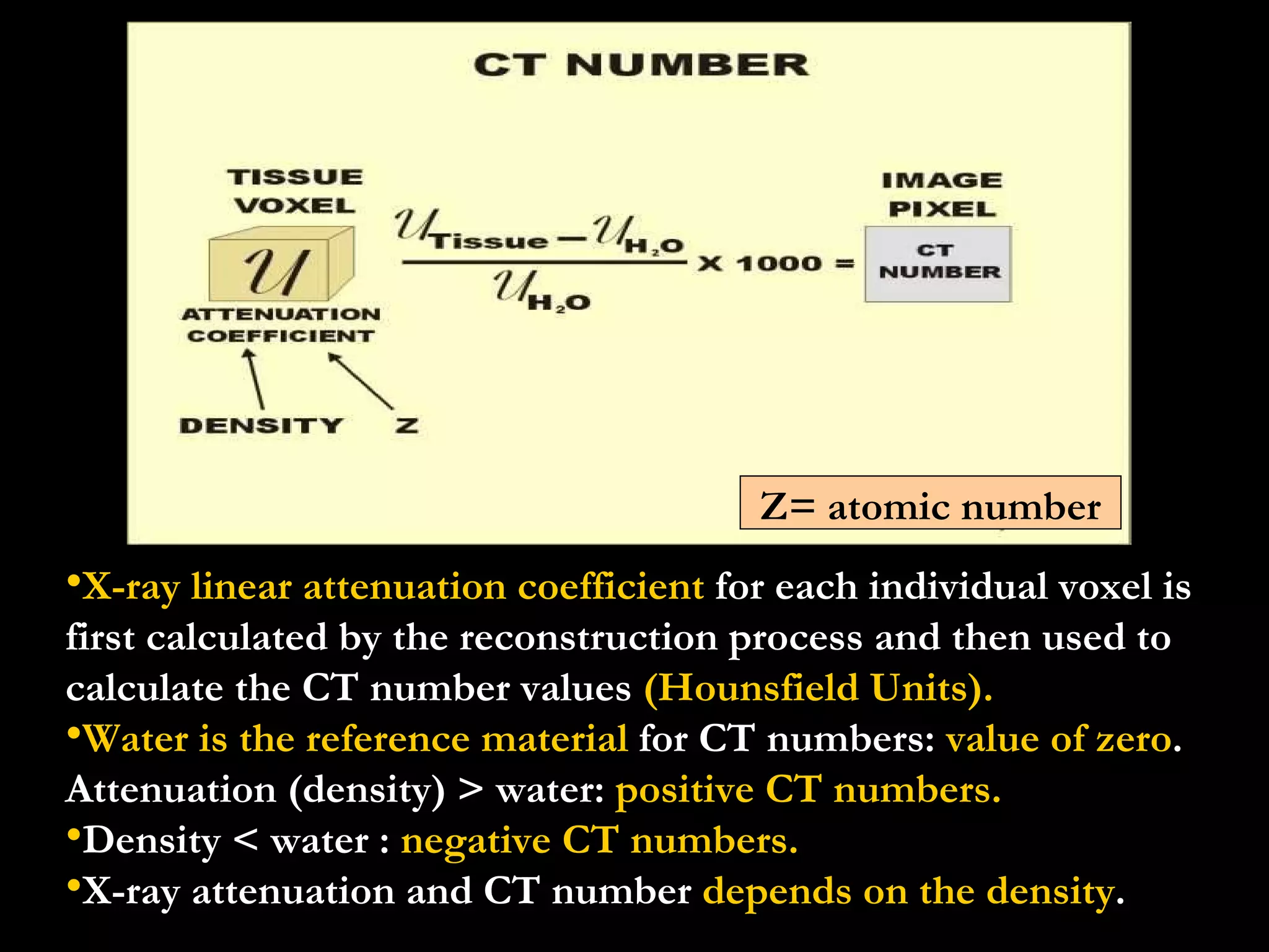 X-ray linear attenuation coefficient  for each individual voxel is first calculated by the reconstruction process and then used to calculate the CT number values  (Hounsfield Units). Water is the reference material  for CT numbers:  value of zero .  Attenuation (density) > water:  positive CT numbers.    Density < water :  negative CT numbers. X-ray attenuation and CT number  depends on the density .  Z= atomic number 