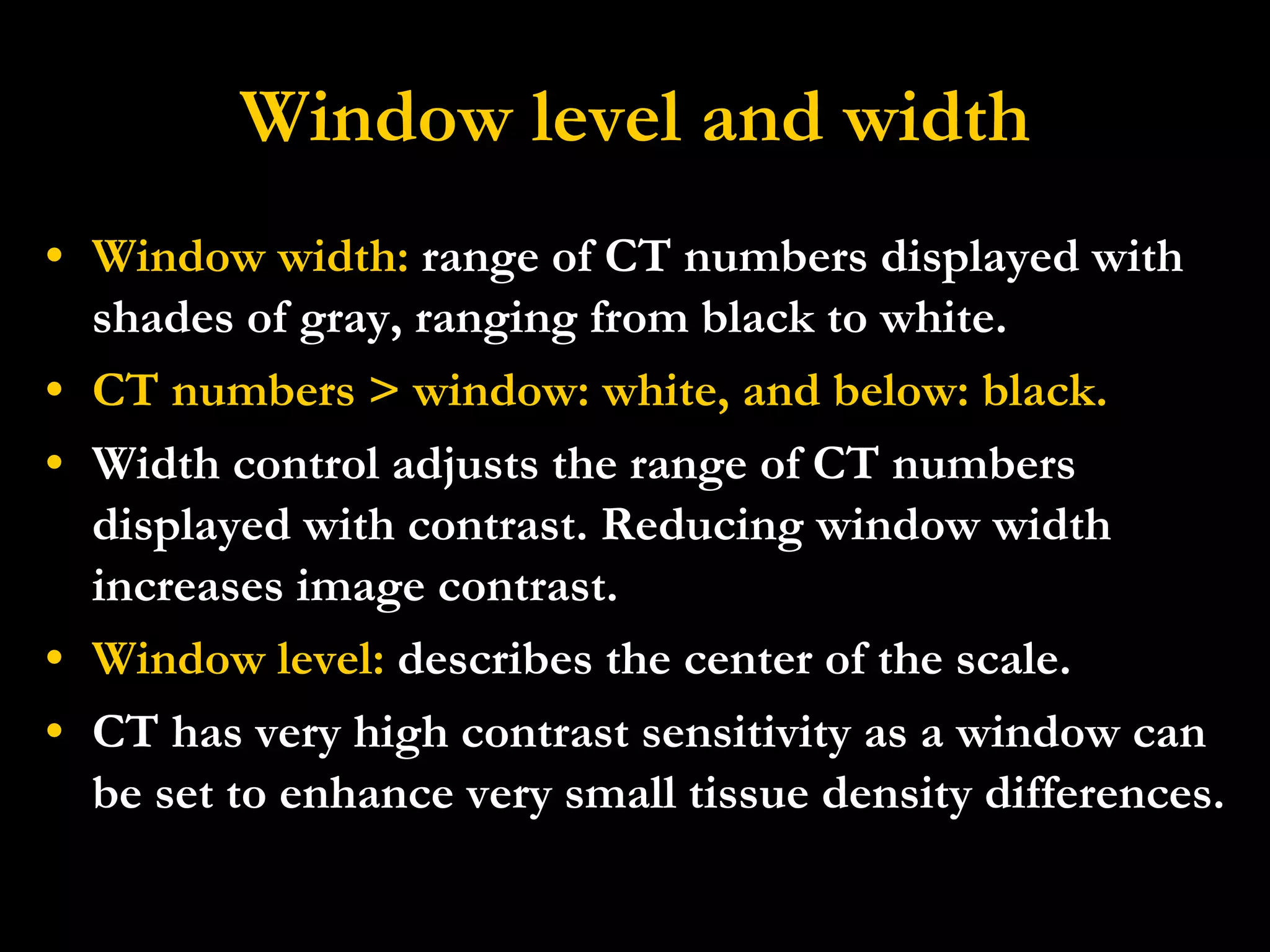 Window level and width Window width:  range of CT numbers displayed with shades of gray, ranging from black to white. CT numbers > window: white, and below: black. Width control adjusts the range of CT numbers displayed with contrast. Reducing window width increases image contrast.  Window level:  describes the center of the scale. CT has very high contrast sensitivity as a window can be set to enhance very small tissue density differences.  