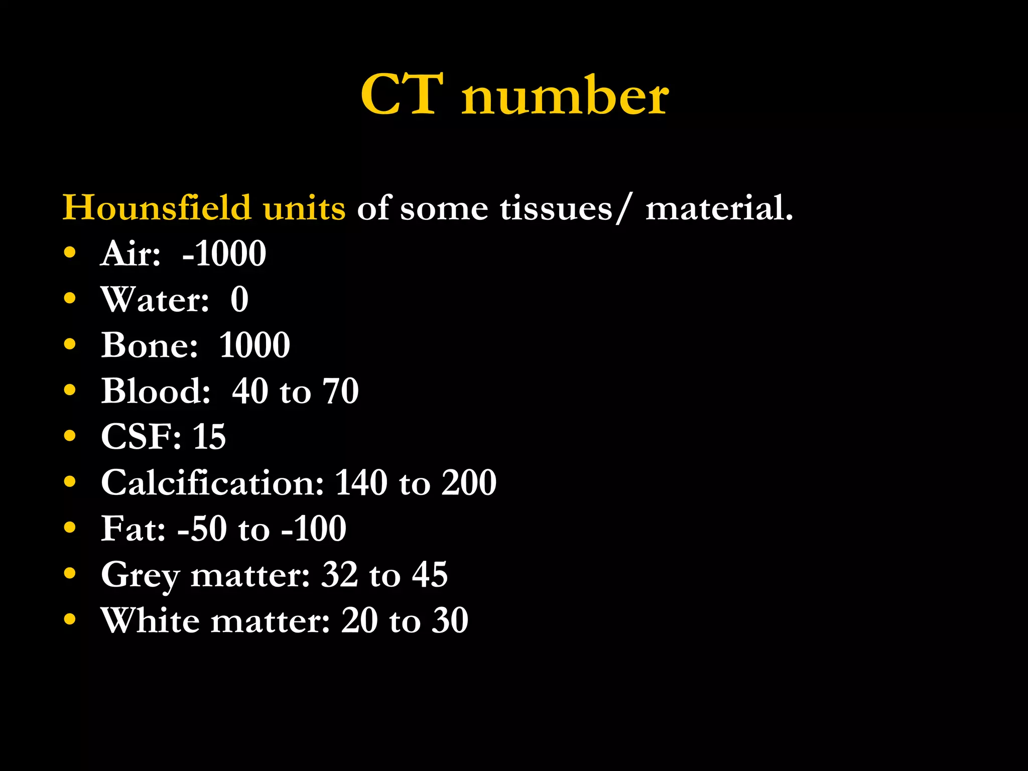 CT number Hounsfield units  of some tissues/ material. Air:  -1000 Water:  0 Bone:  1000 Blood:  40 to 70 CSF: 15 Calcification: 140 to 200 Fat: -50 to -100 Grey matter: 32 to 45 White matter: 20 to 30 