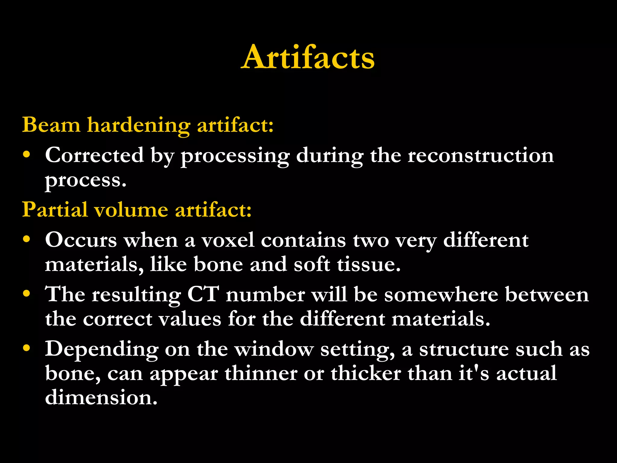 Artifacts Beam hardening artifact: Corrected by processing during the reconstruction process. Partial volume artifact: Occurs when a voxel contains two very different materials, like bone and soft tissue. The resulting CT number will be somewhere between the correct values for the different materials.   Depending on the window setting, a structure such as bone, can appear thinner or thicker than it's actual dimension. 
