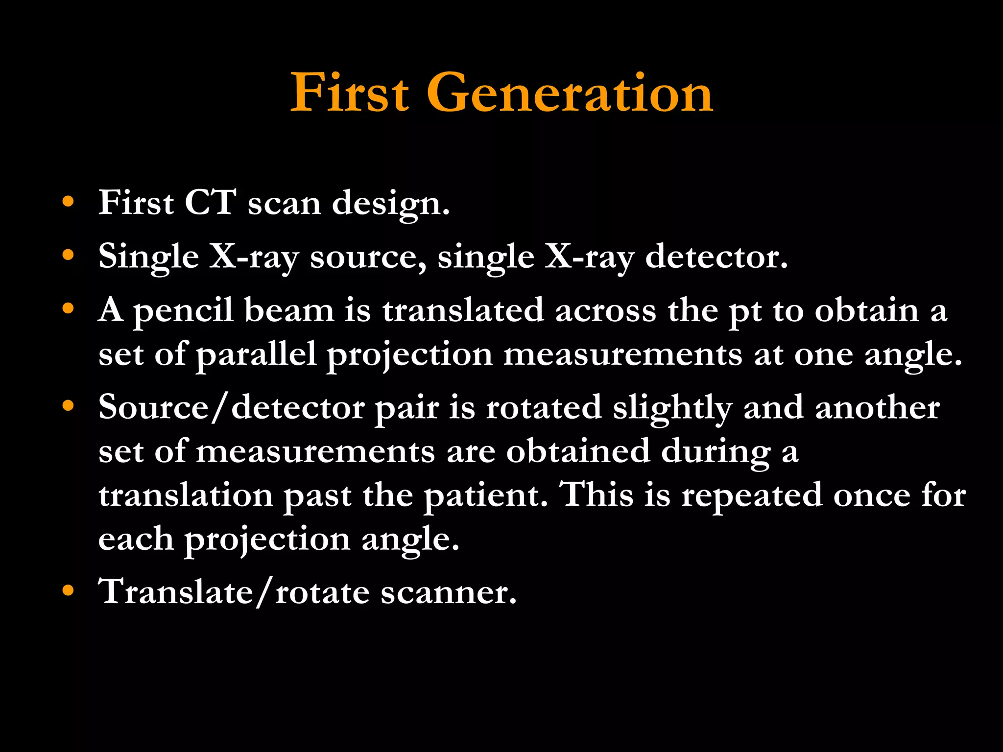 First Generation First CT scan design. Single X-ray source, single X-ray detector.  A pencil beam is translated across the pt to obtain a set of parallel projection measurements at one angle.  Source/detector pair is rotated slightly and another set of measurements are obtained during a translation past the patient. This is repeated once for each projection angle.  Translate/rotate scanner. 