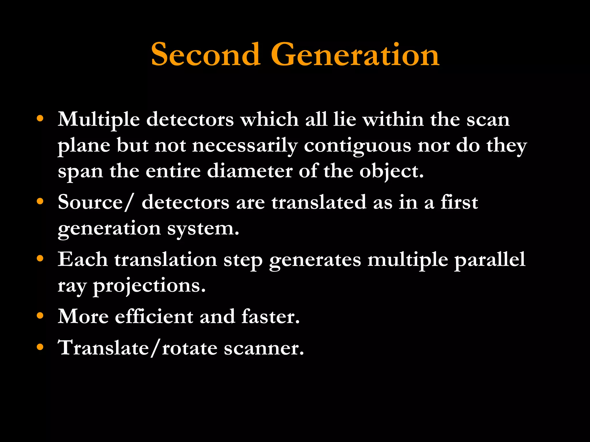 Second Generation Multiple detectors which all lie within the scan plane but not necessarily contiguous nor do they span the entire diameter of the object.  Source/ detectors are translated as in a first generation system. Each translation step generates multiple parallel ray projections.  More efficient and faster. Translate/rotate scanner. 