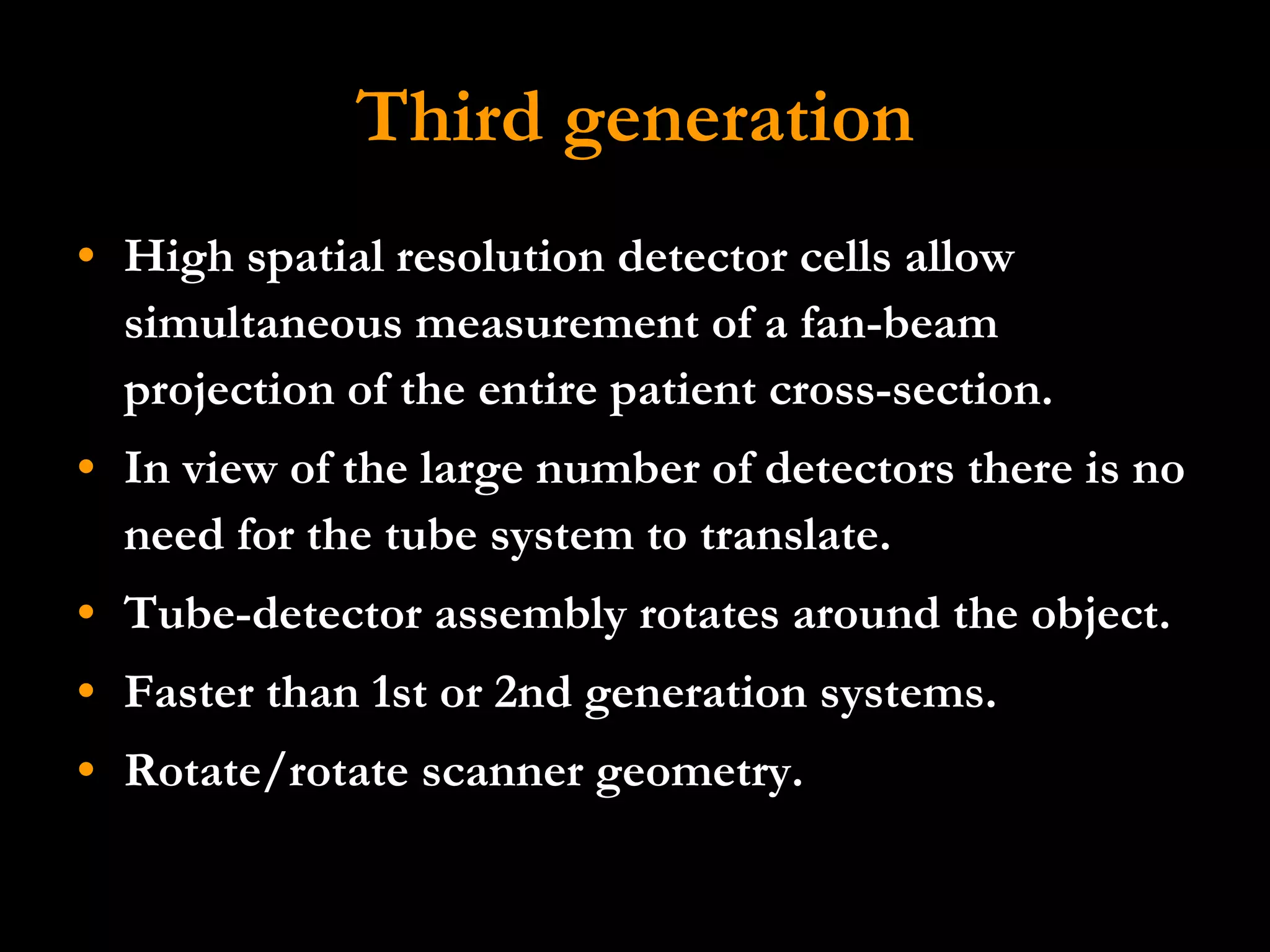 Third generation High spatial resolution detector cells allow simultaneous measurement of a fan-beam projection of the entire patient cross-section.  In view of the large number of detectors there is no need for the tube system to translate.  Tube-detector assembly rotates around the object.  Faster than 1st or 2nd generation systems.  Rotate/rotate scanner geometry. 
