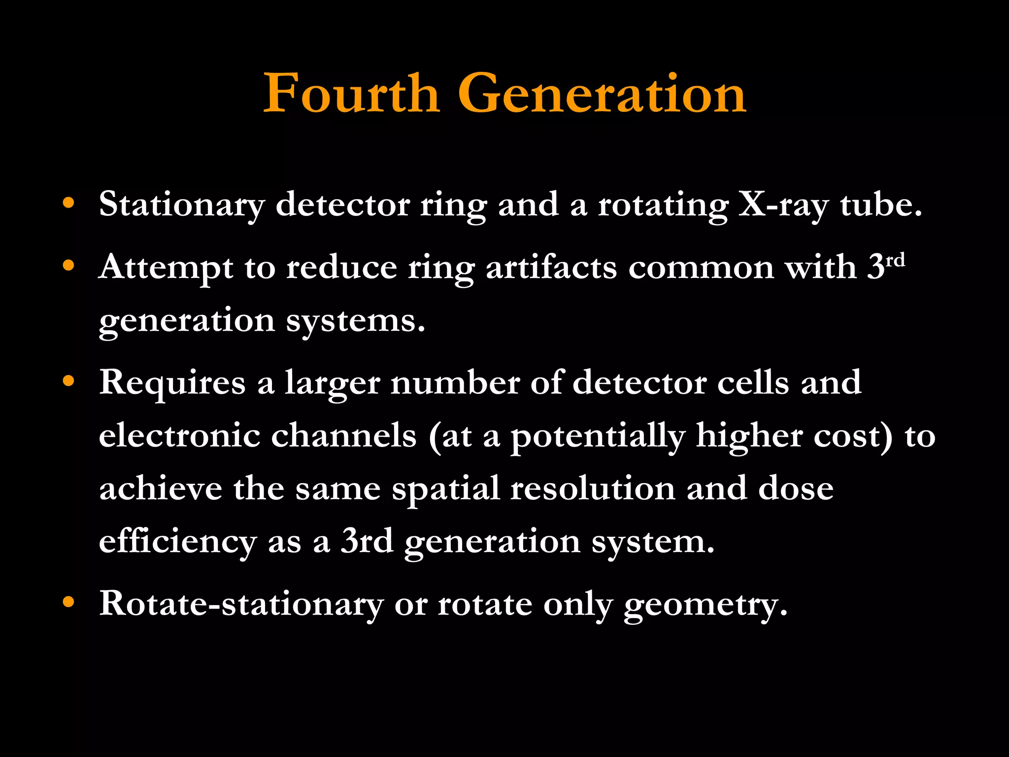 Fourth Generation Stationary detector ring and a rotating X-ray tube.  Attempt to reduce ring artifacts common with 3 rd  generation systems. Requires a larger number of detector cells and electronic channels (at a potentially higher cost) to achieve the same spatial resolution and dose efficiency as a 3rd generation system.  Rotate-stationary or rotate only geometry. 