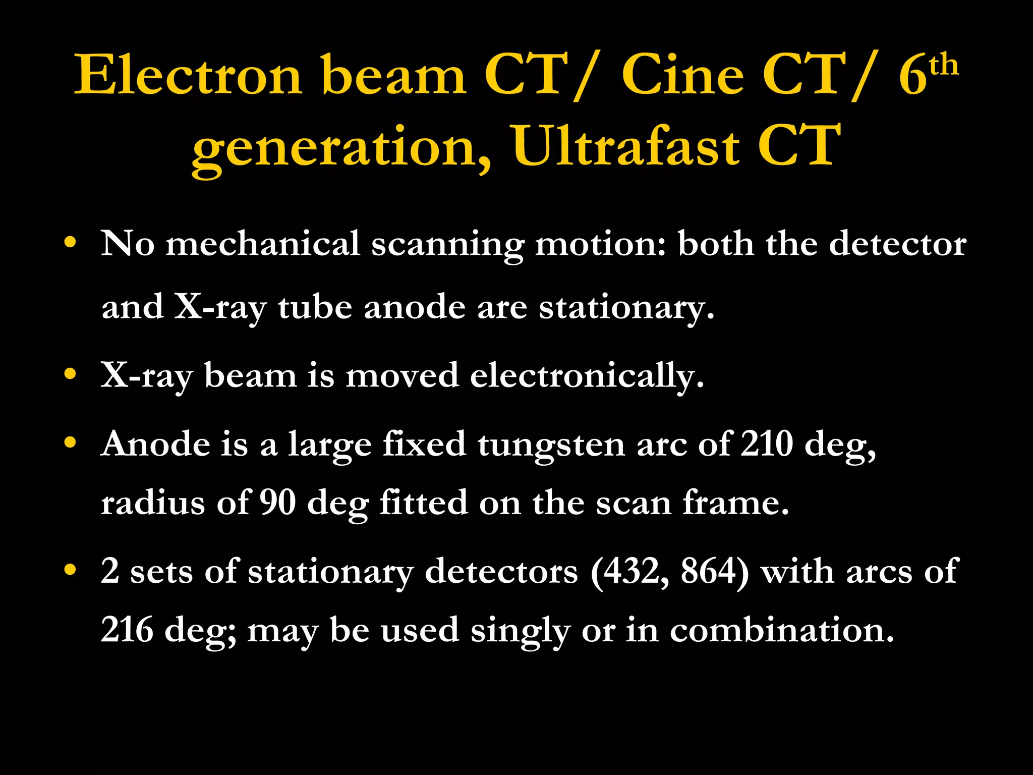 Electron beam CT/ Cine CT/ 6 th  generation, Ultrafast CT No mechanical scanning motion: both the detector and X-ray tube anode are stationary.  X-ray beam is moved electronically. Anode is a large fixed tungsten arc of 210 deg, radius of 90 deg fitted on the scan frame. 2 sets of stationary detectors (432, 864) with arcs of 216 deg; may be used singly or in combination. 