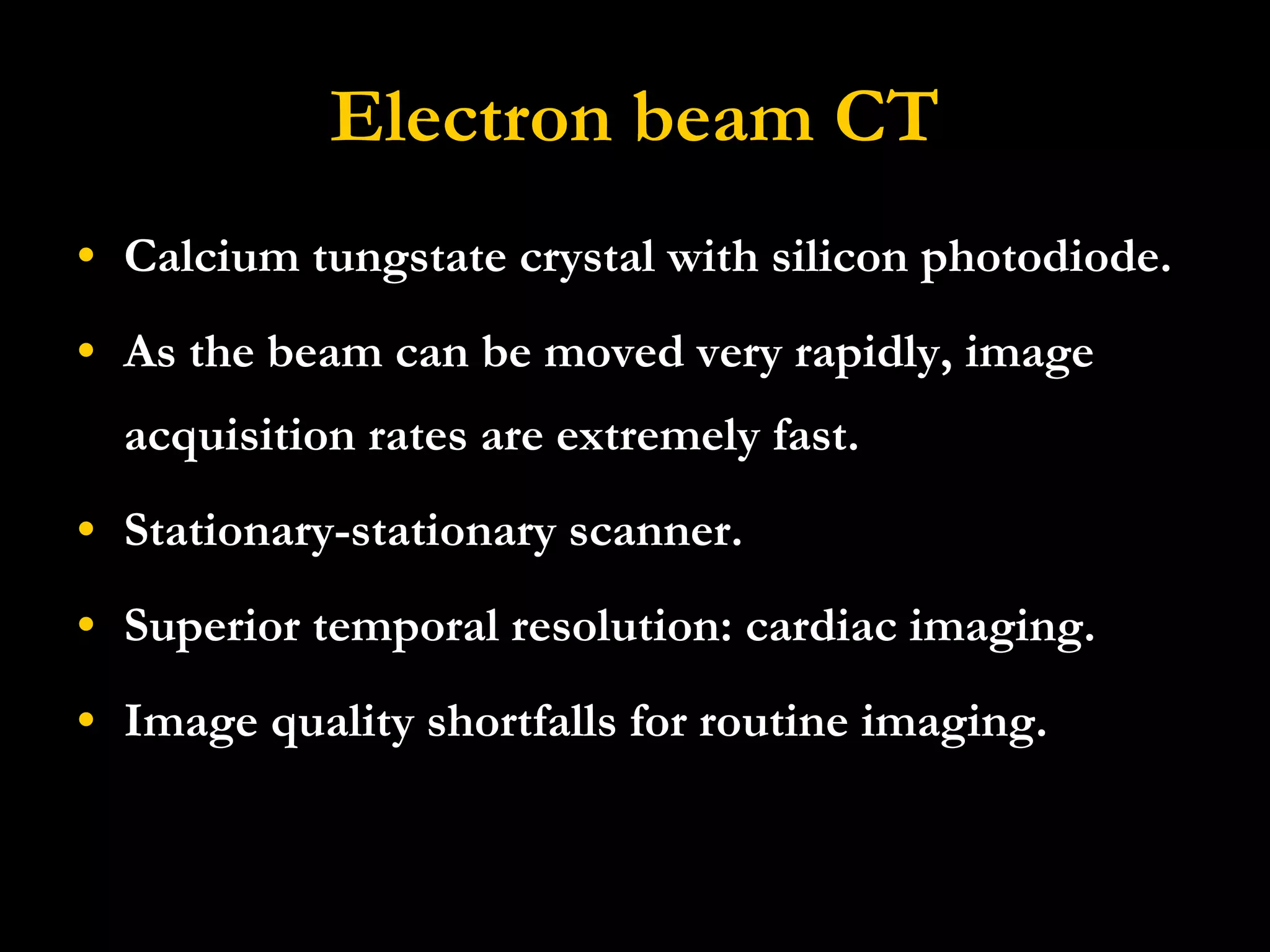 Electron beam CT Calcium tungstate crystal with silicon photodiode. As the beam can be moved very rapidly, image acquisition rates are extremely fast.  Stationary-stationary scanner.  Superior temporal resolution: cardiac imaging. Image quality shortfalls for routine imaging. 