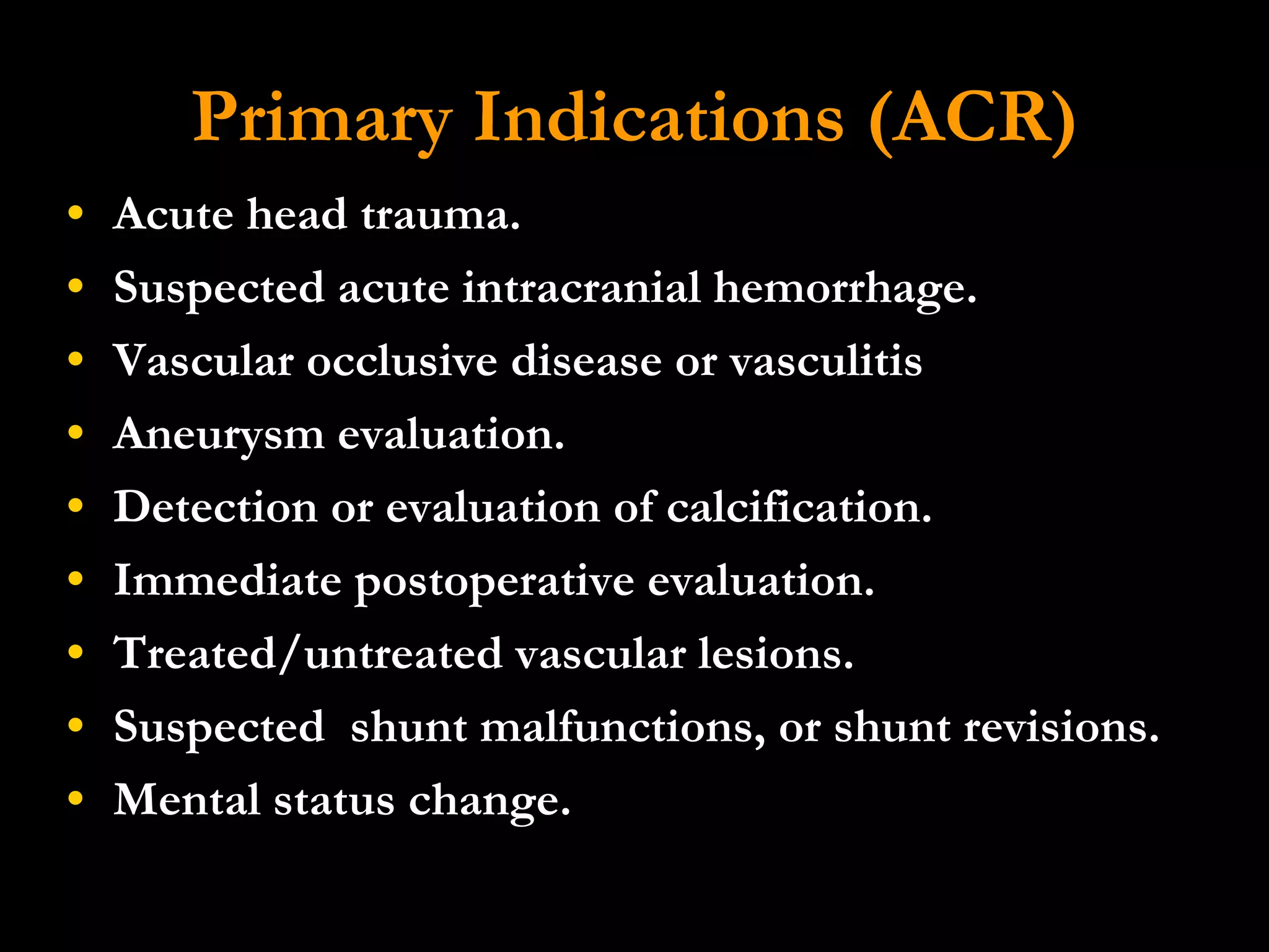 Primary Indications (ACR) Acute head trauma.  Suspected acute intracranial hemorrhage.  Vascular occlusive disease or vasculitis  Aneurysm evaluation.  Detection or evaluation of calcification.  Immediate postoperative evaluation.  Treated/untreated vascular lesions.  Suspected  shunt malfunctions, or shunt revisions.  Mental status change. 