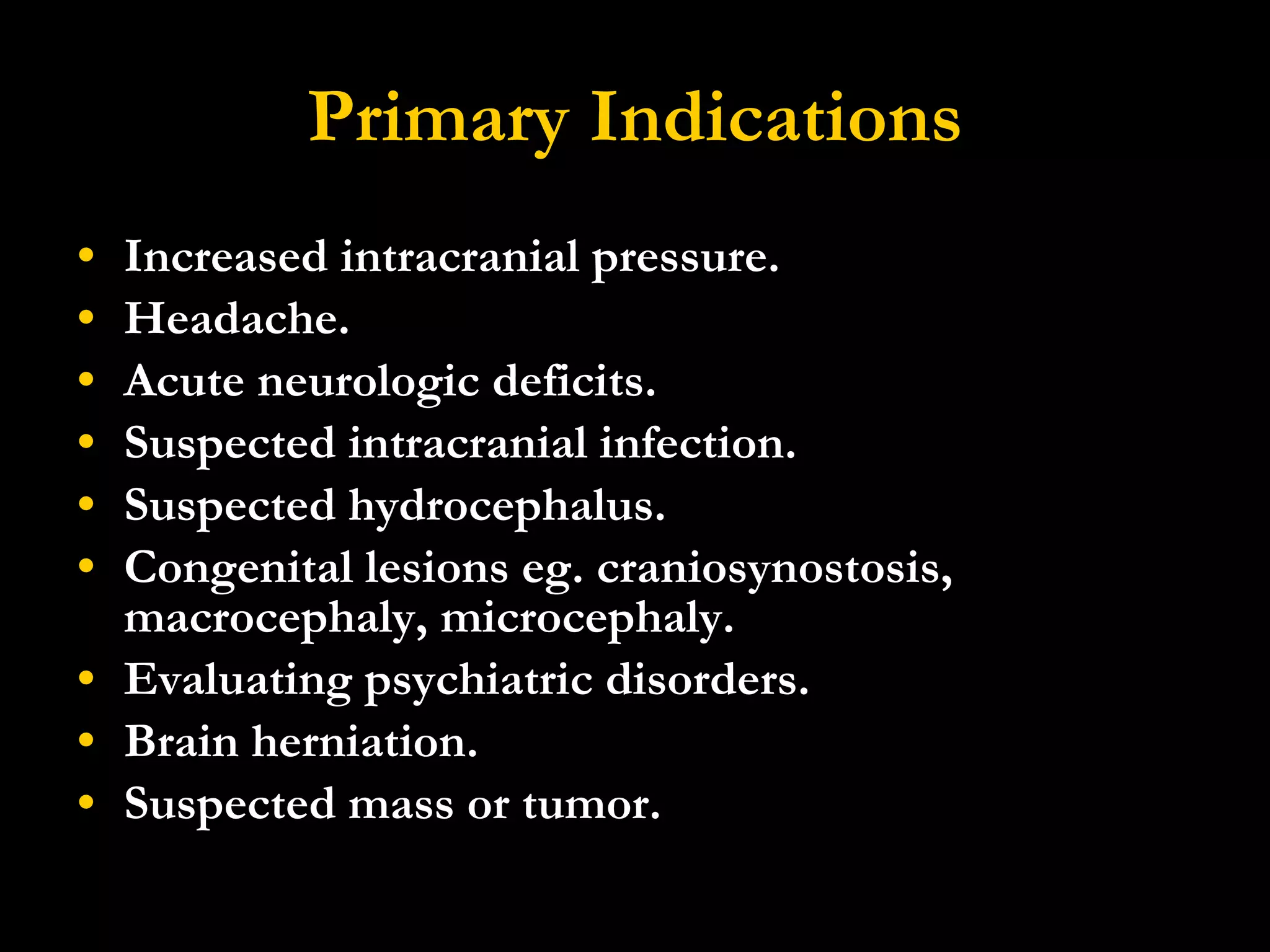 Primary Indications Increased intracranial pressure.  Headache.  Acute neurologic deficits.  Suspected intracranial infection.  Suspected hydrocephalus.  Congenital lesions eg. craniosynostosis, macrocephaly, microcephaly.  Evaluating psychiatric disorders.  Brain herniation. Suspected mass or tumor. 