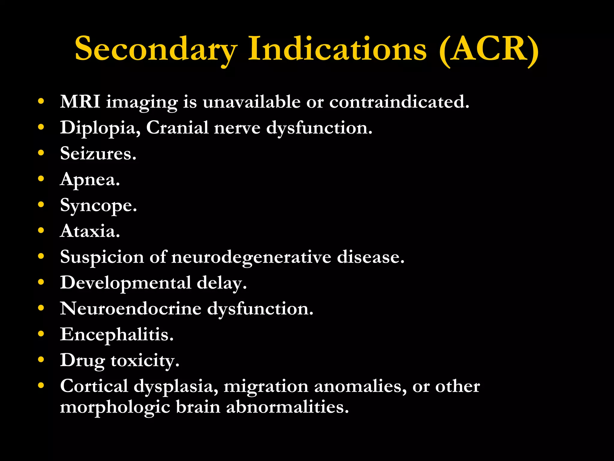Secondary Indications (ACR) MRI imaging is unavailable or contraindicated.  Diplopia, Cranial nerve dysfunction.  Seizures.  Apnea.  Syncope.  Ataxia.  Suspicion of neurodegenerative disease.  Developmental delay.  Neuroendocrine dysfunction.  Encephalitis.  Drug toxicity.  Cortical dysplasia, migration anomalies, or other morphologic brain abnormalities. 