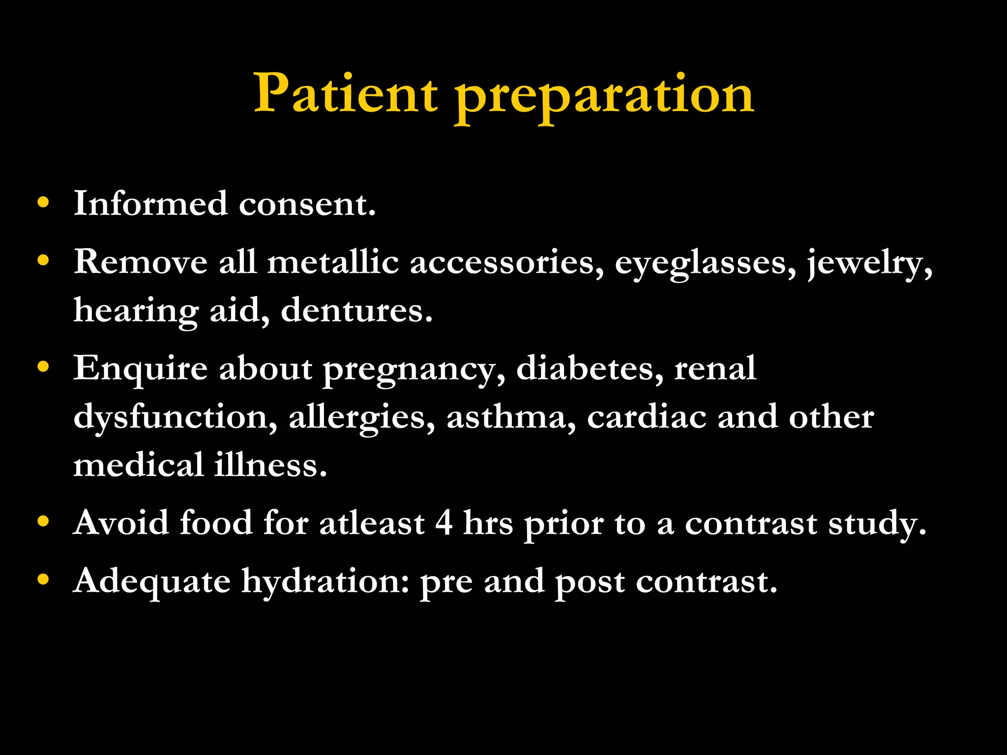 Patient preparation Informed consent. Remove all metallic accessories, eyeglasses, jewelry, hearing aid, dentures. Enquire about pregnancy, diabetes, renal dysfunction, allergies, asthma, cardiac and other medical illness. Avoid food for atleast 4 hrs prior to a contrast study. Adequate hydration: pre and post contrast. 