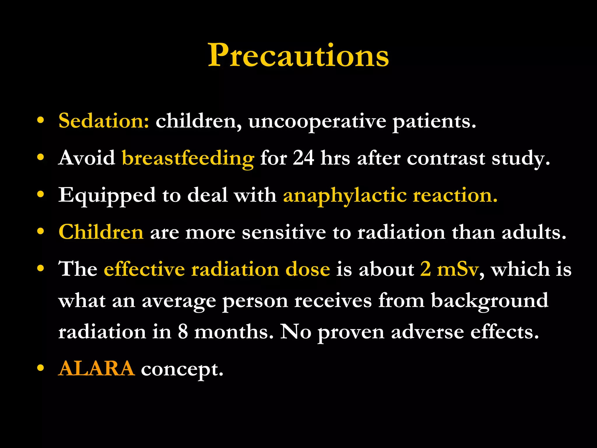 Precautions Sedation:  children, uncooperative patients. Avoid  breastfeeding  for 24 hrs after contrast study. Equipped to deal with  anaphylactic reaction. Children  are more sensitive to radiation than adults.  The  effective radiation dose  is about  2 mSv , which is what an average person receives from background radiation in 8 months. No proven adverse effects. ALARA  concept. 