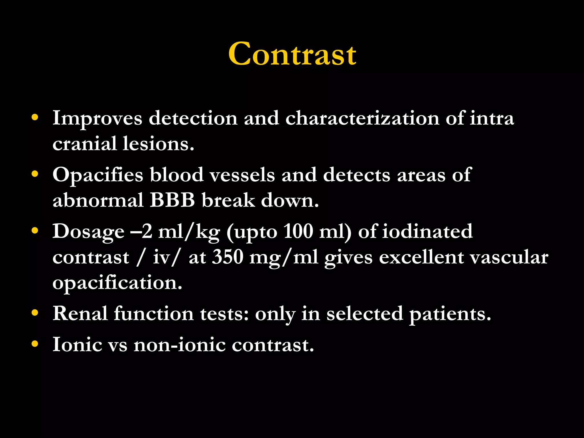 Contrast Improves detection and characterization of intra cranial lesions. Opacifies blood vessels and detects areas of abnormal BBB break down. Dosage  –2 ml/kg (upto 100 ml) of iodinated contrast / iv/ at 350 mg/ml gives excellent vascular opacification. Renal function tests: only in selected patients. Ionic vs non-ionic contrast. 
