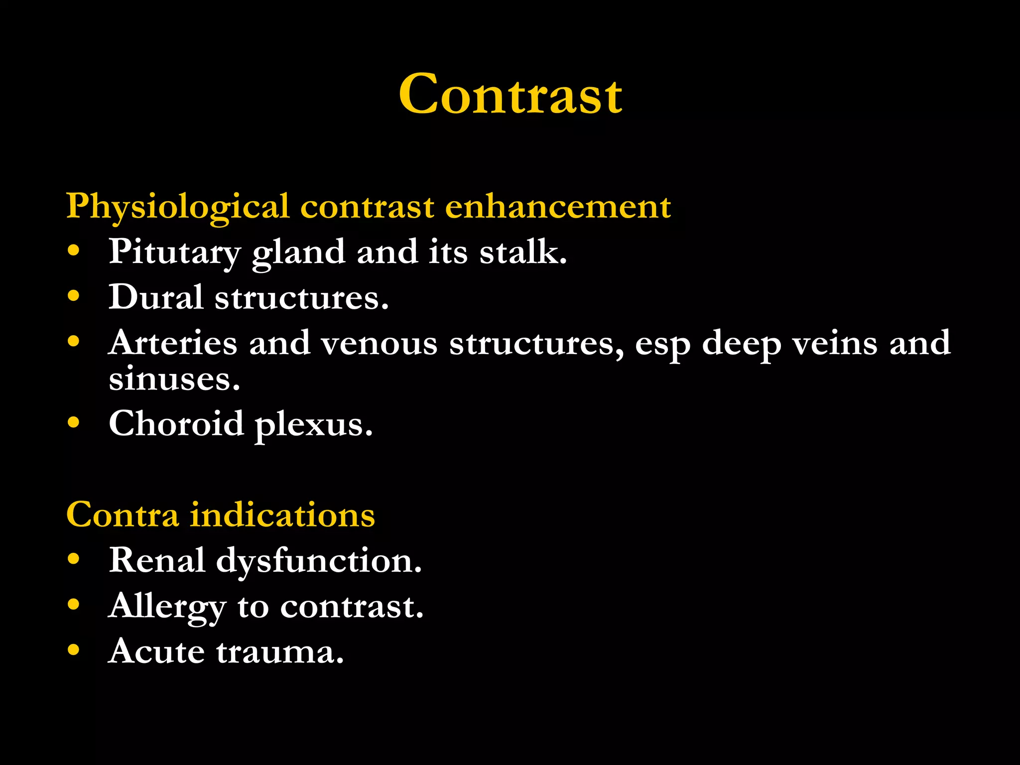 Contrast Physiological contrast enhancement Pitutary gland and its stalk. Dural structures. Arteries and venous structures, esp deep veins and sinuses. Choroid plexus. Contra indications Renal dysfunction. Allergy to contrast.  Acute trauma. 