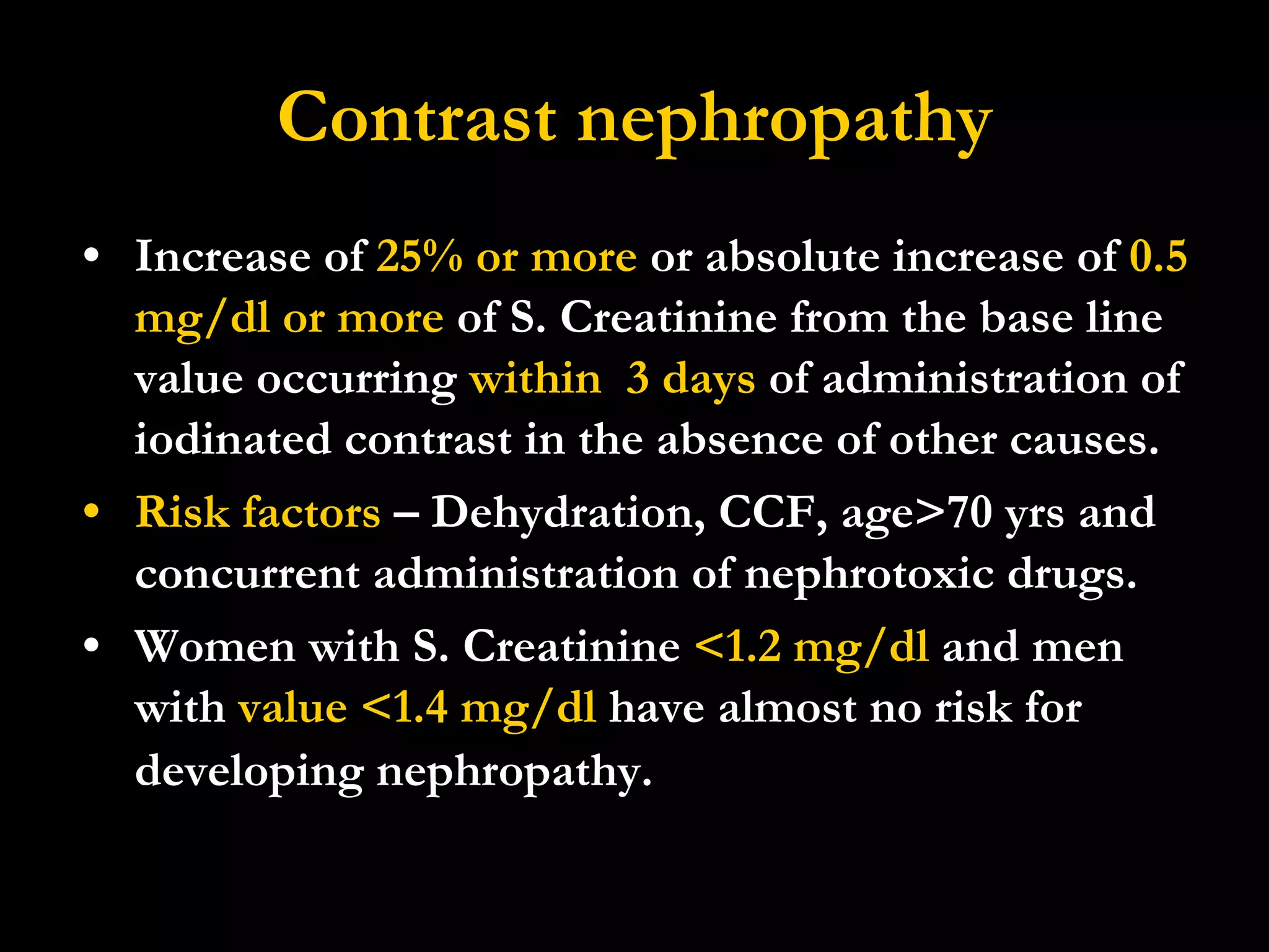 Contrast nephropathy Increase of  25% or more  or absolute increase of  0.5 mg/dl or more  of S. Creatinine from the base line value occurring  within  3 days  of administration of iodinated contrast in the absence of other causes. Risk factors  – Dehydration, CCF, age>70 yrs and concurrent administration of nephrotoxic drugs. Women with S. Creatinine  <1.2 mg/dl  and men with  value <1.4 mg/dl  have almost no risk for developing nephropathy.   