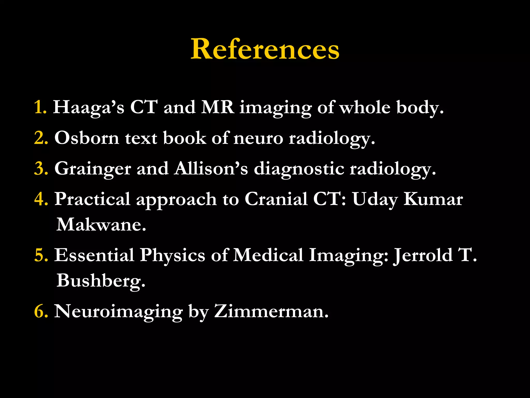 References 1.  Haaga’s CT and MR imaging of whole body. 2.  Osborn text book of neuro radiology. 3.  Grainger and Allison’s diagnostic radiology. 4.  Practical approach to Cranial CT: Uday Kumar Makwane. 5.  Essential Physics of Medical Imaging: Jerrold T. Bushberg. 6.  Neuroimaging by Zimmerman. 