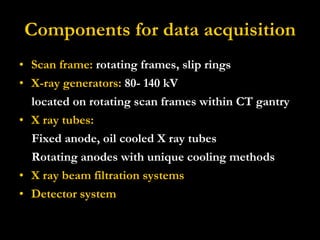 Components for data acquisition Scan frame:  rotating frames, slip rings  X-ray generators:  80- 140 kV located on rotating scan frames within CT gantry X ray tubes: Fixed anode, oil cooled X ray tubes Rotating anodes with unique cooling methods X ray beam filtration systems   Detector system 