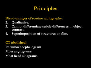 Principles Disadvantages of routine radiography: Qualitative. Cannot differentiate subtle differences in object contrast. Superimposition of structures on film. CT abolished: Pneumoencephalogram Most angiograms Most head skiagrams 