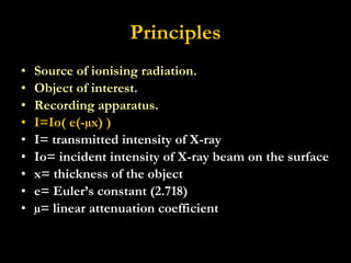 Principles Source of ionising radiation. Object of interest. Recording apparatus. I=Io( e(-µx) ) I= transmitted intensity of X-ray  Io= incident intensity of X-ray beam on the surface x= thickness of the object e= Euler’s constant (2.718) µ= linear attenuation coefficient 