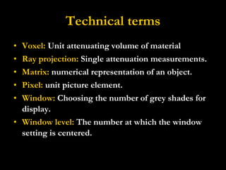 Technical terms Voxel:  Unit attenuating volume of material Ray projection:  Single attenuation measurements. Matrix:  numerical representation of an object. Pixel:  unit picture element. Window:  Choosing the number of grey shades for display. Window level:  The number at which the window setting is centered. 