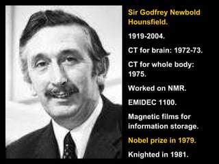 Sir Godfrey Newbold Hounsfield. 1919-2004. CT for brain: 1972-73. CT for whole body: 1975. Worked on NMR. EMIDEC 1100. Magnetic films for information storage. Nobel prize in 1979. Knighted in 1981. 