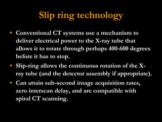 Slip ring technology Conventional CT systems use a mechanism to deliver electrical power to the X-ray tube that allows it to rotate through perhaps 400-600 degrees before it has to stop. Slip-ring allows the continuous rotation of the X-ray tube (and the detector assembly if appropriate).  Can attain sub-second image acquisition rates, zero interscan delay, and are compatible with  spiral CT scanning.  