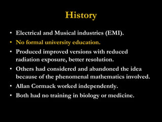 History Electrical and Musical industries (EMI). No formal university education. Produced improved versions with reduced radiation exposure, better resolution.  Others had considered and abandoned the idea because of the phenomenal mathematics involved. Allan Cormack worked independently. Both had no training in biology or medicine. 
