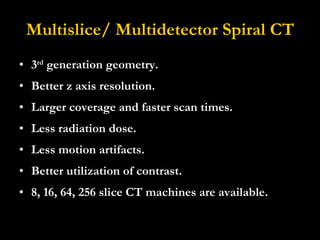 Multislice/ Multidetector Spiral CT 3 rd  generation geometry. Better z axis resolution.  Larger coverage and faster scan times.  Less radiation dose.  Less motion artifacts.  Better utilization of contrast. 8, 16, 64, 256 slice CT machines are available. 