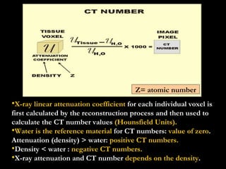 X-ray linear attenuation coefficient  for each individual voxel is first calculated by the reconstruction process and then used to calculate the CT number values  (Hounsfield Units). Water is the reference material  for CT numbers:  value of zero .  Attenuation (density) > water:  positive CT numbers.    Density < water :  negative CT numbers. X-ray attenuation and CT number  depends on the density .  Z= atomic number 