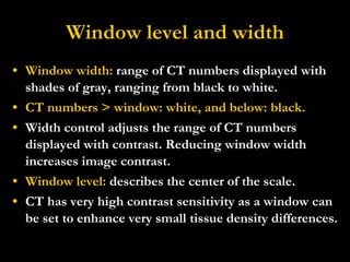 Window level and width Window width:  range of CT numbers displayed with shades of gray, ranging from black to white. CT numbers > window: white, and below: black. Width control adjusts the range of CT numbers displayed with contrast. Reducing window width increases image contrast.  Window level:  describes the center of the scale. CT has very high contrast sensitivity as a window can be set to enhance very small tissue density differences.  