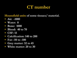 CT number Hounsfield units  of some tissues/ material. Air:  -1000 Water:  0 Bone:  1000 Blood:  40 to 70 CSF: 15 Calcification: 140 to 200 Fat: -50 to -100 Grey matter: 32 to 45 White matter: 20 to 30 