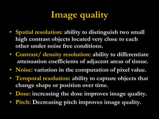 Image quality Spatial resolution:  ability to distinguish two small high contrast objects located very close to each other under noise free conditions. Contrast/ density resolution:  ability to differentiate  attenuation coefficients of adjacent areas of tissue. Noise:  variation in the computation of pixel value. Temporal resolution:  ability to capture objects that change shape or position over time. Dose:  increasing the dose improves image quality. Pitch:  Decreasing pitch improves image quality. 