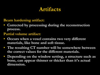 Artifacts Beam hardening artifact: Corrected by processing during the reconstruction process. Partial volume artifact: Occurs when a voxel contains two very different materials, like bone and soft tissue. The resulting CT number will be somewhere between the correct values for the different materials.   Depending on the window setting, a structure such as bone, can appear thinner or thicker than it's actual dimension. 
