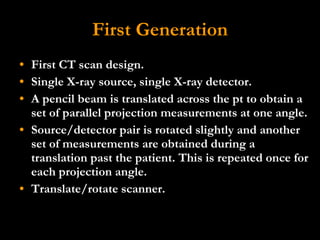 First Generation First CT scan design. Single X-ray source, single X-ray detector.  A pencil beam is translated across the pt to obtain a set of parallel projection measurements at one angle.  Source/detector pair is rotated slightly and another set of measurements are obtained during a translation past the patient. This is repeated once for each projection angle.  Translate/rotate scanner. 