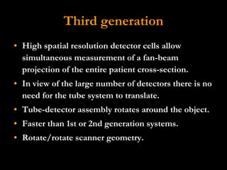 Third generation High spatial resolution detector cells allow simultaneous measurement of a fan-beam projection of the entire patient cross-section.  In view of the large number of detectors there is no need for the tube system to translate.  Tube-detector assembly rotates around the object.  Faster than 1st or 2nd generation systems.  Rotate/rotate scanner geometry. 