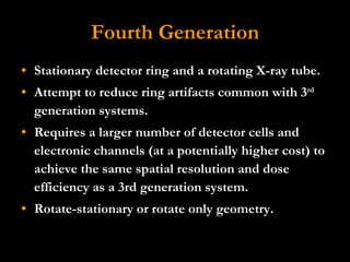 Fourth Generation Stationary detector ring and a rotating X-ray tube.  Attempt to reduce ring artifacts common with 3 rd  generation systems. Requires a larger number of detector cells and electronic channels (at a potentially higher cost) to achieve the same spatial resolution and dose efficiency as a 3rd generation system.  Rotate-stationary or rotate only geometry. 