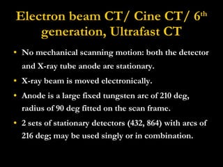 Electron beam CT/ Cine CT/ 6 th  generation, Ultrafast CT No mechanical scanning motion: both the detector and X-ray tube anode are stationary.  X-ray beam is moved electronically. Anode is a large fixed tungsten arc of 210 deg, radius of 90 deg fitted on the scan frame. 2 sets of stationary detectors (432, 864) with arcs of 216 deg; may be used singly or in combination. 