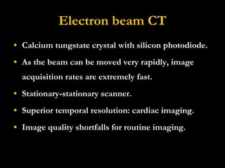 Electron beam CT Calcium tungstate crystal with silicon photodiode. As the beam can be moved very rapidly, image acquisition rates are extremely fast.  Stationary-stationary scanner.  Superior temporal resolution: cardiac imaging. Image quality shortfalls for routine imaging. 