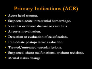 Primary Indications (ACR) Acute head trauma.  Suspected acute intracranial hemorrhage.  Vascular occlusive disease or vasculitis  Aneurysm evaluation.  Detection or evaluation of calcification.  Immediate postoperative evaluation.  Treated/untreated vascular lesions.  Suspected  shunt malfunctions, or shunt revisions.  Mental status change. 