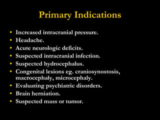 Primary Indications Increased intracranial pressure.  Headache.  Acute neurologic deficits.  Suspected intracranial infection.  Suspected hydrocephalus.  Congenital lesions eg. craniosynostosis, macrocephaly, microcephaly.  Evaluating psychiatric disorders.  Brain herniation. Suspected mass or tumor. 