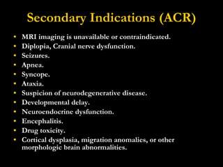 Secondary Indications (ACR) MRI imaging is unavailable or contraindicated.  Diplopia, Cranial nerve dysfunction.  Seizures.  Apnea.  Syncope.  Ataxia.  Suspicion of neurodegenerative disease.  Developmental delay.  Neuroendocrine dysfunction.  Encephalitis.  Drug toxicity.  Cortical dysplasia, migration anomalies, or other morphologic brain abnormalities. 