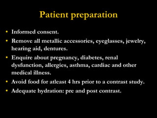 Patient preparation Informed consent. Remove all metallic accessories, eyeglasses, jewelry, hearing aid, dentures. Enquire about pregnancy, diabetes, renal dysfunction, allergies, asthma, cardiac and other medical illness. Avoid food for atleast 4 hrs prior to a contrast study. Adequate hydration: pre and post contrast. 