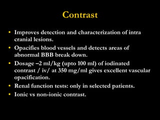 Contrast Improves detection and characterization of intra cranial lesions. Opacifies blood vessels and detects areas of abnormal BBB break down. Dosage  –2 ml/kg (upto 100 ml) of iodinated contrast / iv/ at 350 mg/ml gives excellent vascular opacification. Renal function tests: only in selected patients. Ionic vs non-ionic contrast. 